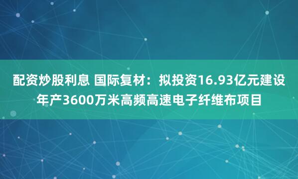 配资炒股利息 国际复材：拟投资16.93亿元建设年产3600万米高频高速电子纤维布项目