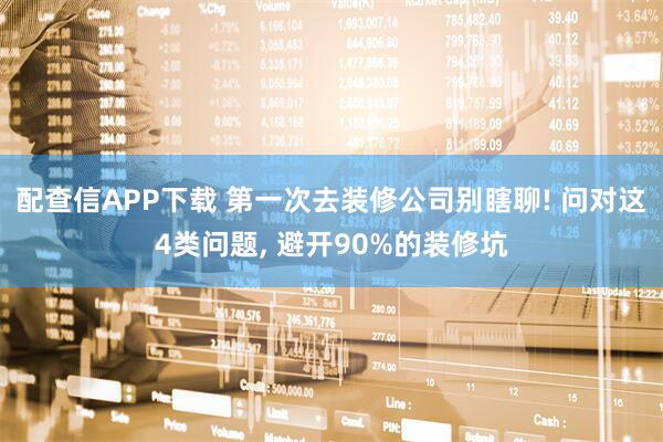 配查信APP下载 第一次去装修公司别瞎聊! 问对这4类问题, 避开90%的装修坑