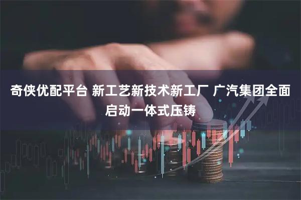 奇侠优配平台 新工艺新技术新工厂 广汽集团全面启动一体式压铸