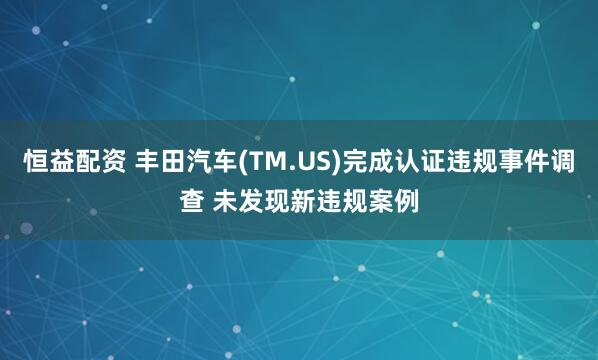 恒益配资 丰田汽车(TM.US)完成认证违规事件调查 未发现新违规案例