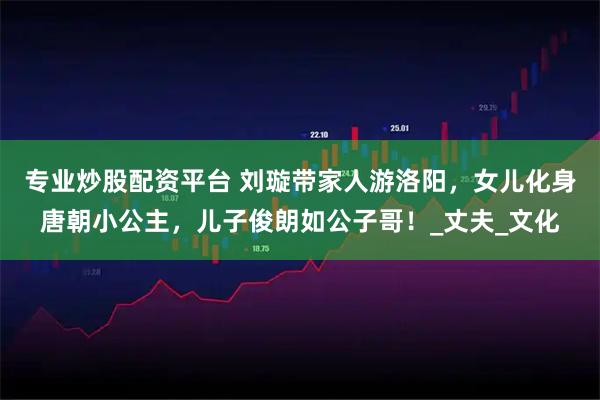 专业炒股配资平台 刘璇带家人游洛阳，女儿化身唐朝小公主，儿子俊朗如公子哥！_丈夫_文化