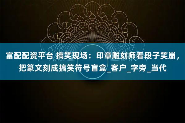 富配配资平台 搞笑现场：印章雕刻师看段子笑崩，把篆文刻成搞笑符号盲盒_客户_字旁_当代
