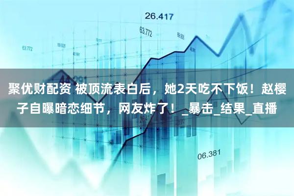 聚优财配资 被顶流表白后，她2天吃不下饭！赵樱子自曝暗恋细节，网友炸了！_暴击_结果_直播