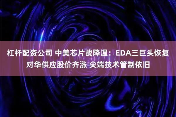 杠杆配资公司 中美芯片战降温：EDA三巨头恢复对华供应股价齐涨 尖端技术管制依旧