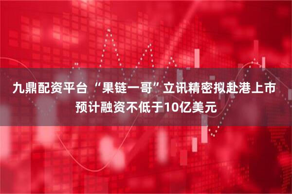 九鼎配资平台 “果链一哥”立讯精密拟赴港上市 预计融资不低于10亿美元