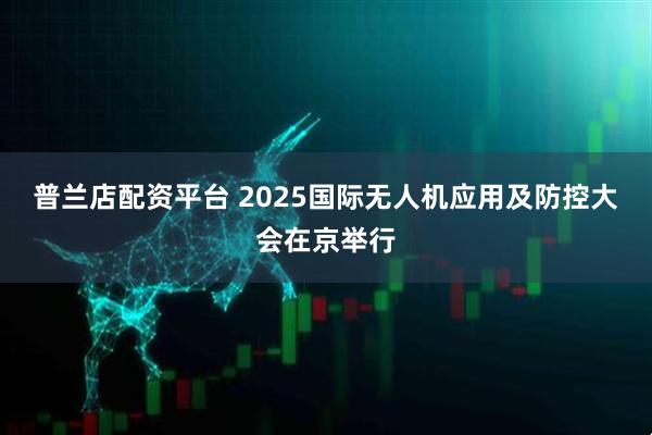 普兰店配资平台 2025国际无人机应用及防控大会在京举行