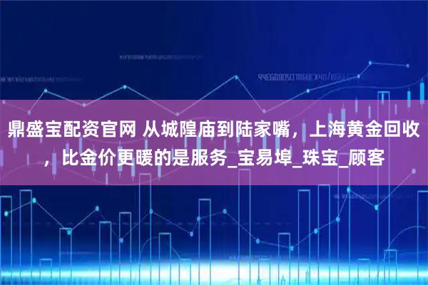鼎盛宝配资官网 从城隍庙到陆家嘴，上海黄金回收，比金价更暖的是服务_宝易埠_珠宝_顾客