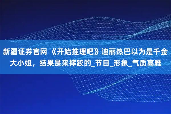 新疆证券官网 《开始推理吧》迪丽热巴以为是千金大小姐，结果是来摔跤的_节目_形象_气质高雅
