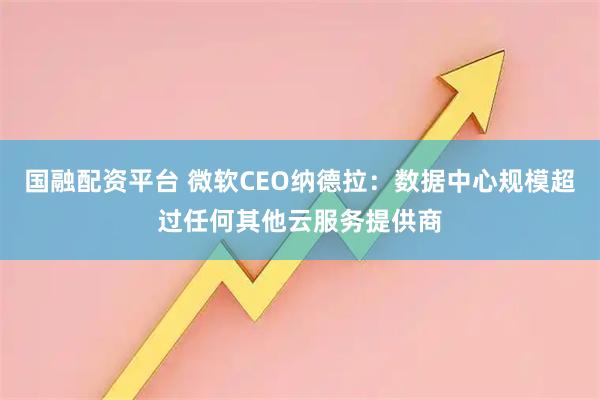国融配资平台 微软CEO纳德拉：数据中心规模超过任何其他云服务提供商