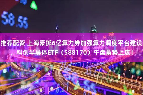 推荐配资 上海豪掷6亿算力券加强算力调度平台建设，科创半导体ETF（588170）午盘蓄势上攻！