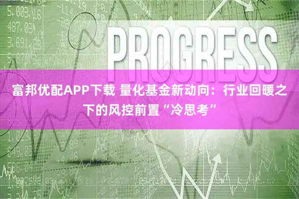 富邦优配APP下载 量化基金新动向：行业回暖之下的风控前置“冷思考”