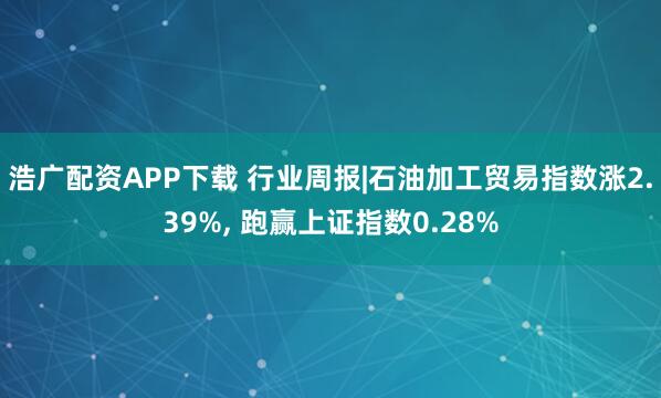 浩广配资APP下载 行业周报|石油加工贸易指数涨2.39%, 跑赢上证指数0.28%