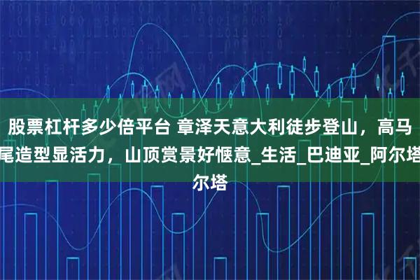 股票杠杆多少倍平台 章泽天意大利徒步登山，高马尾造型显活力，山顶赏景好惬意_生活_巴迪亚_阿尔塔