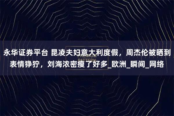 永华证券平台 昆凌夫妇意大利度假，周杰伦被晒到表情狰狞，刘海浓密瘦了好多_欧洲_瞬间_网络