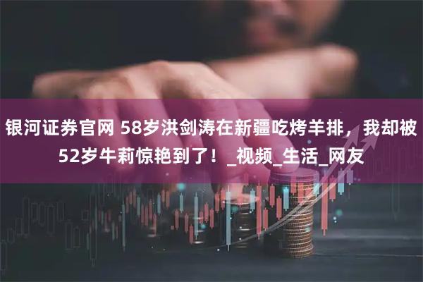 银河证券官网 58岁洪剑涛在新疆吃烤羊排，我却被52岁牛莉惊艳到了！_视频_生活_网友
