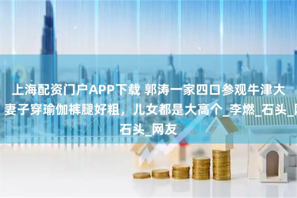 上海配资门户APP下载 郭涛一家四口参观牛津大学，妻子穿瑜伽裤腿好粗，儿女都是大高个_李燃_石头_网友