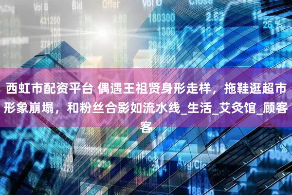 西虹市配资平台 偶遇王祖贤身形走样，拖鞋逛超市形象崩塌，和粉丝合影如流水线_生活_艾灸馆_顾客