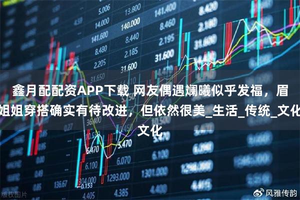 鑫月配配资APP下载 网友偶遇斓曦似乎发福，眉姐姐穿搭确实有待改进，但依然很美_生活_传统_文化