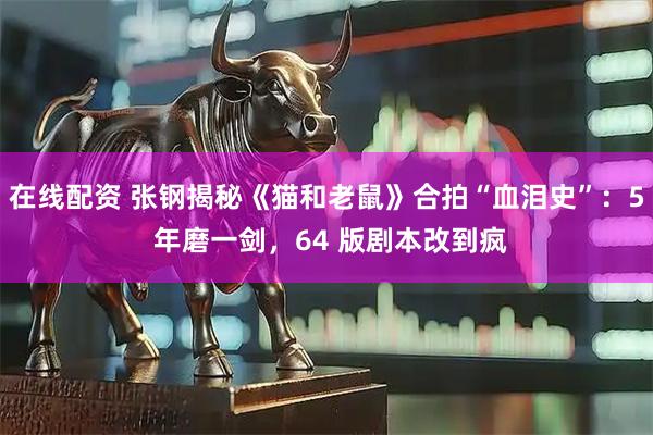 在线配资 张钢揭秘《猫和老鼠》合拍“血泪史”：5 年磨一剑，64 版剧本改到疯