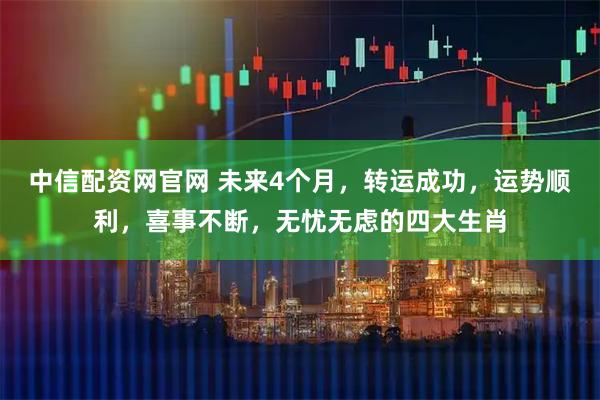 中信配资网官网 未来4个月，转运成功，运势顺利，喜事不断，无忧无虑的四大生肖
