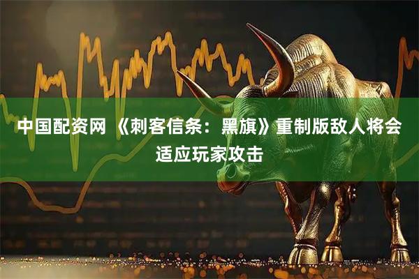 中国配资网 《刺客信条：黑旗》重制版敌人将会适应玩家攻击