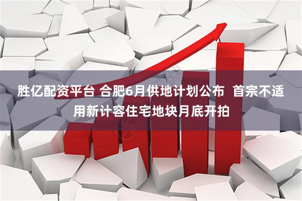 胜亿配资平台 合肥6月供地计划公布  首宗不适用新计容住宅地块月底开拍